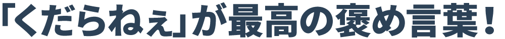 「くだらねぇ」が最高の褒め言葉！