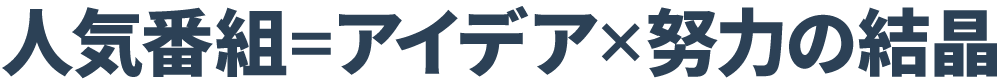 人気番組＝アイディア×努力の結晶